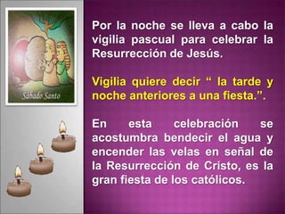 Por la noche se lleva a cabo la
vigilia pascual para celebrar la
Resurrección de Jesús.
Vigilia quiere decir “ la tarde y
noche anteriores a una fiesta.”.
En esta celebración se
acostumbra bendecir el agua y
encender las velas en señal de
la Resurrección de Cristo, es la
gran fiesta de los católicos.
 