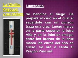 Lucernario
Se bendice el fuego. Se
prepara el cirio en el cual el
sacerdote con un punzón
traza una cruz. Luego marca
en la parte superior la letra
Alfa y en la inferior omega,
entre los brazos de la cruz
marca las cifras del año en
curso. Se ora o canta el
Pregón Pascual.
La Vigilia
Pascual
y su orden:
 