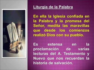 Liturgia de la Palabra
En ella la Iglesia confiada en
la Palabra y la promesa del
Señor, medita las maravillas
que desde los comienzos
realizó Dios con su pueblo.
Es extensa en la
proclamación de varias
lecturas del A. Testamento y
Nuevo que nos recuerdan la
historia de salvación.
 