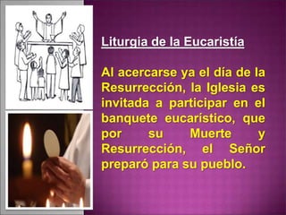 Liturgia de la Eucaristía
Al acercarse ya el día de la
Resurrección, la Iglesia es
invitada a participar en el
banquete eucarístico, que
por su Muerte y
Resurrección, el Señor
preparó para su pueblo.
 