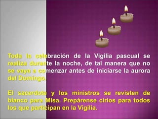 Toda la celebración de la Vigilia pascual se
realiza durante la noche, de tal manera que no
se vaya a comenzar antes de iniciarse la aurora
del Domingo.
El sacerdote y los ministros se revisten de
blanco para Misa. Prepárense cirios para todos
los que participan en la Vigilia.
 