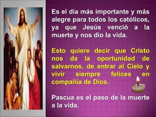 Es el día más importante y más
alegre para todos los católicos,
ya que Jesús venció a la
muerte y nos dio la vida.
Esto quiere decir que Cristo
nos da la oportunidad de
salvarnos, de entrar al Cielo y
vivir siempre felices en
compañía de Dios.
Pascua es el paso de la muerte
a la vida.
 