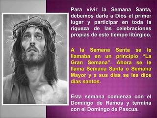 Para vivir la Semana Santa,
debemos darle a Dios el primer
lugar y participar en toda la
riqueza de las celebraciones
propias de este tiempo litúrgico.
A la Semana Santa se le
llamaba en un principio “La
Gran Semana”. Ahora se le
llama Semana Santa o Semana
Mayor y a sus días se les dice
días santos.
Esta semana comienza con el
Domingo de Ramos y termina
con el Domingo de Pascua.
 