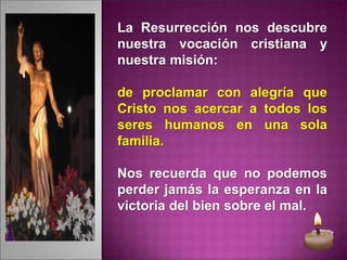 La Resurrección nos descubre
nuestra vocación cristiana y
nuestra misión:
de proclamar con alegría que
Cristo nos acercar a todos los
seres humanos en una sola
familia.
Nos recuerda que no podemos
perder jamás la esperanza en la
victoria del bien sobre el mal.
 