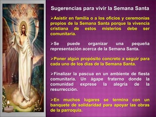 Sugerencias para vivir la Semana Santa
Asistir en familia o a los oficios y ceremonias
propios de la Semana Santa porque la vivencia
cristiana de estos misterios debe ser
comunitaria.
Se puede organizar una pequeña
representación acerca de la Semana Santa.
Poner algún propósito concreto a seguir para
cada uno de los días de la Semana Santa.
Finalizar la pascua en un ambiente de fiesta
comunitaria. Un ágape fraterno donde la
comunidad exprese la alegría de la
resurrección.
En muchos lugares se termina con un
banquete de solidaridad para apoyar las obras
de la parroquia.
 