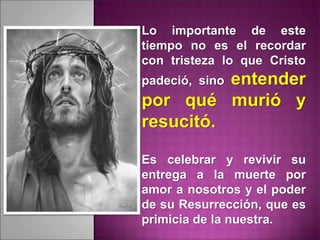Lo importante de este
tiempo no es el recordar
con tristeza lo que Cristo
padeció, sino entender
por qué murió y
resucitó.
Es celebrar y revivir su
entrega a la muerte por
amor a nosotros y el poder
de su Resurrección, que es
primicia de la nuestra.
 