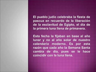 El pueblo judío celebraba la fiesta de
pascua en recuerdo de la liberación
de la esclavitud de Egipto, el día de
la primera luna llena de primavera.
Esta fecha la fijaban en base al año
lunar y no al año solar de nuestro
calendario moderno. Es por esta
razón que cada año la Semana Santa
cambia de día, pues se le hace
coincidir con la luna llena.
 