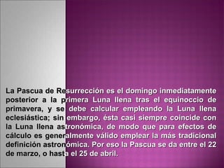 La Pascua de ReLa Pascua de Resurrección es el domingo inmediatamentesurrección es el domingo inmediatamente
posterior a la pposterior a la primera Luna llena tras el equinoccio derimera Luna llena tras el equinoccio de
primavera, y seprimavera, y se debe calcular empleando la Luna llenadebe calcular empleando la Luna llena
eclesiástica; sineclesiástica; sin embargo, ésta casi siempre coincide conembargo, ésta casi siempre coincide con
la Luna llena asla Luna llena astronómica, de modo que para efectos detronómica, de modo que para efectos de
cálculo es genercálculo es generalmente válido emplear la más tradicionalalmente válido emplear la más tradicional
definición astrondefinición astronómica. Por eso la Pascua se da entre el 22ómica. Por eso la Pascua se da entre el 22
de marzo, o hastde marzo, o hastaa el 25 de abril.el 25 de abril.
 