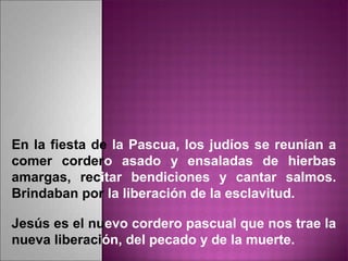 En la fiesta de la Pascua, los judíos se reunían a
comer cordero asado y ensaladas de hierbas
amargas, recitar bendiciones y cantar salmos.
Brindaban por la liberación de la esclavitud.
Jesús es el nuevo cordero pascual que nos trae la
nueva liberación, del pecado y de la muerte.
 