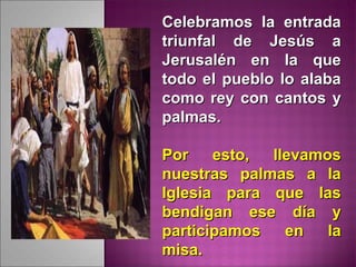 Celebramos la entradaCelebramos la entrada
triunfal de Jesús atriunfal de Jesús a
Jerusalén en la queJerusalén en la que
todo el pueblo lo alabatodo el pueblo lo alaba
como rey con cantos ycomo rey con cantos y
palmas.palmas.
Por esto, llevamosPor esto, llevamos
nuestras palmas a lanuestras palmas a la
Iglesia para que lasIglesia para que las
bendigan ese día ybendigan ese día y
participamos en laparticipamos en la
misa.misa.
 