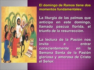 El domingo de Ramos tiene dosEl domingo de Ramos tiene dos
momentos fundamentales:momentos fundamentales:
La liturgia de las palmas queLa liturgia de las palmas que
anticipa en este domingo,anticipa en este domingo,
llamado pascua florida, elllamado pascua florida, el
triunfo de la resurrección.triunfo de la resurrección.
La lectura de la Pasión nosLa lectura de la Pasión nos
invita a entrarinvita a entrar
conscientemente en laconscientemente en la
Semana Santa de la PasiónSemana Santa de la Pasión
gloriosa y amorosa de Cristogloriosa y amorosa de Cristo
el Señor.el Señor.
 