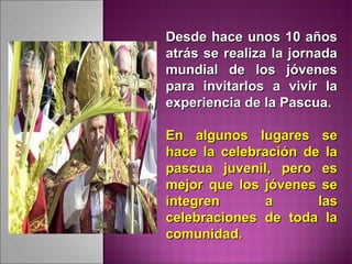 Desde hace unos 10 añosDesde hace unos 10 años
atrás se realiza la jornadaatrás se realiza la jornada
mundial de los jóvenesmundial de los jóvenes
para invitarlos a vivir lapara invitarlos a vivir la
experiencia de la Pascua.experiencia de la Pascua.
En algunos lugares seEn algunos lugares se
hace la celebración de lahace la celebración de la
pascua juvenil, pero espascua juvenil, pero es
mejor que los jóvenes semejor que los jóvenes se
integren a lasintegren a las
celebraciones de toda lacelebraciones de toda la
comunidad.comunidad.
 