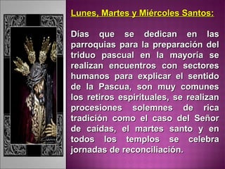 Lunes, Martes y Miércoles Santos:Lunes, Martes y Miércoles Santos:
Días que se dedican en lasDías que se dedican en las
parroquias para la preparación delparroquias para la preparación del
triduo pascual en la mayoría setriduo pascual en la mayoría se
realizan encuentros con sectoresrealizan encuentros con sectores
humanos para explicar el sentidohumanos para explicar el sentido
de la Pascua, son muy comunesde la Pascua, son muy comunes
los retiros espirituales, se realizanlos retiros espirituales, se realizan
procesiones solemnes de ricaprocesiones solemnes de rica
tradición como el caso del Señortradición como el caso del Señor
de caídas, el martes santo y ende caídas, el martes santo y en
todos los templos se celebratodos los templos se celebra
jornadas de reconciliación.jornadas de reconciliación.
 