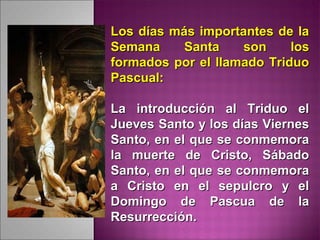 Los días más importantes de laLos días más importantes de la
Semana Santa son losSemana Santa son los
formados por el llamado Triduoformados por el llamado Triduo
Pascual:Pascual:
La introducción al Triduo elLa introducción al Triduo el
Jueves Santo y los días ViernesJueves Santo y los días Viernes
Santo, en el que se conmemoraSanto, en el que se conmemora
la muerte de Cristo, Sábadola muerte de Cristo, Sábado
Santo, en el que se conmemoraSanto, en el que se conmemora
a Cristo en el sepulcro y ela Cristo en el sepulcro y el
Domingo de Pascua de laDomingo de Pascua de la
Resurrección.Resurrección.
 