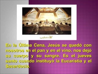 En la Última Cena, Jesús se quedó conEn la Última Cena, Jesús se quedó con
nosotros en el pan y en el vino, nos dejónosotros en el pan y en el vino, nos dejó
su cuerpo y su sangre. Es el juevessu cuerpo y su sangre. Es el jueves
santo cuando instituyó la Eucaristía y elsanto cuando instituyó la Eucaristía y el
Sacerdocio.Sacerdocio.
 