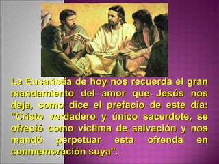 La Eucaristía de hoy nos recuerda el granLa Eucaristía de hoy nos recuerda el gran
mandamiento del amor que Jesús nosmandamiento del amor que Jesús nos
deja, como dice el prefacio de este día:deja, como dice el prefacio de este día:
"Cristo verdadero y único sacerdote, se"Cristo verdadero y único sacerdote, se
ofreció como víctima de salvación y nosofreció como víctima de salvación y nos
mandó perpetuar esta ofrenda enmandó perpetuar esta ofrenda en
conmemoración suya".conmemoración suya".
 