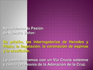 Recordamos la PasiónRecordamos la Pasión
de Nuestro Señor:de Nuestro Señor:
Su prisión, los interrogatorios de Herodes ySu prisión, los interrogatorios de Herodes y
Pilato; la flagelación, la coronación de espinasPilato; la flagelación, la coronación de espinas
y la crucifixión.y la crucifixión.
Lo conmemoramos con un Via Crucis solemneLo conmemoramos con un Via Crucis solemne
y con la ceremonia de la Adoración de la Cruz.y con la ceremonia de la Adoración de la Cruz.
 