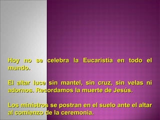 Hoy no se celebra la Eucaristía en todo elHoy no se celebra la Eucaristía en todo el
mundo.mundo.
El altar luce sin mantel, sin cruz, sin velas niEl altar luce sin mantel, sin cruz, sin velas ni
adornos. Recordamos la muerte de Jesús.adornos. Recordamos la muerte de Jesús.
Los ministros se postran en el suelo ante el altarLos ministros se postran en el suelo ante el altar
al comienzo de la ceremonia.al comienzo de la ceremonia.
 