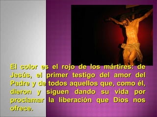 El color es el rojo de los mártires: deEl color es el rojo de los mártires: de
Jesús, el primer testigo del amor delJesús, el primer testigo del amor del
Padre y de todos aquellos que, como él,Padre y de todos aquellos que, como él,
dieron y siguen dando su vida pordieron y siguen dando su vida por
proclamar la liberación que Dios nosproclamar la liberación que Dios nos
ofrece.ofrece.
 