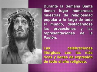 Durante la Semana SantaDurante la Semana Santa
tienen lugar numerosastienen lugar numerosas
muestras de religiosidadmuestras de religiosidad
popular a lo largo de todopopular a lo largo de todo
el mundo, destacándoseel mundo, destacándose
las procesiones y laslas procesiones y las
representaciones de larepresentaciones de la
Pasión.Pasión.
Las celebracionesLas celebraciones
litúrgicas son las máslitúrgicas son las más
ricas y llenas de expresiónricas y llenas de expresión
de todo el año religioso.de todo el año religioso.
 