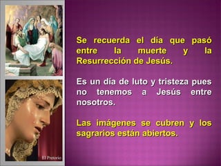 Se recuerda el día que pasóSe recuerda el día que pasó
entre la muerte y laentre la muerte y la
Resurrección de Jesús.Resurrección de Jesús.
Es un día de luto y tristeza puesEs un día de luto y tristeza pues
no tenemos a Jesús entreno tenemos a Jesús entre
nosotros.nosotros.
Las imágenes se cubren y losLas imágenes se cubren y los
sagrarios están abiertos.sagrarios están abiertos.
 