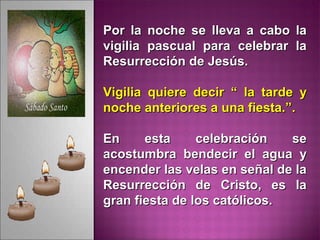 Por la noche se lleva a cabo laPor la noche se lleva a cabo la
vigilia pascual para celebrar lavigilia pascual para celebrar la
Resurrección de Jesús.Resurrección de Jesús.
Vigilia quiere decir “ la tarde yVigilia quiere decir “ la tarde y
noche anteriores a una fiesta.”.noche anteriores a una fiesta.”.
En esta celebración seEn esta celebración se
acostumbra bendecir el agua yacostumbra bendecir el agua y
encender las velas en señal de laencender las velas en señal de la
Resurrección de Cristo, es laResurrección de Cristo, es la
gran fiesta de los católicos.gran fiesta de los católicos.
 