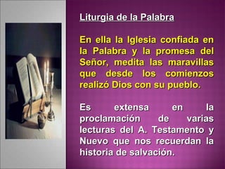 Liturgia de la PalabraLiturgia de la Palabra
En ella la Iglesia confiada enEn ella la Iglesia confiada en
la Palabra y la promesa della Palabra y la promesa del
Señor, medita las maravillasSeñor, medita las maravillas
que desde los comienzosque desde los comienzos
realizó Dios con su pueblo.realizó Dios con su pueblo.
Es extensa en laEs extensa en la
proclamación de variasproclamación de varias
lecturas del A. Testamento ylecturas del A. Testamento y
Nuevo que nos recuerdan laNuevo que nos recuerdan la
historia de salvación.historia de salvación.
 