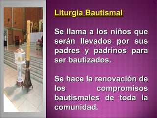 Liturgia BautismalLiturgia Bautismal
Se llama a los niños queSe llama a los niños que
serán llevados por susserán llevados por sus
padres y padrinos parapadres y padrinos para
ser bautizados.ser bautizados.
Se hace la renovación deSe hace la renovación de
los compromisoslos compromisos
bautismales de toda labautismales de toda la
comunidad.comunidad.
 