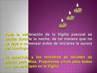 Toda la celeToda la celebración de la Vigilia pascual sebración de la Vigilia pascual se
realiza duranrealiza durante la noche, de tal manera que note la noche, de tal manera que no
se vaya a cose vaya a comenzarmenzar antes de iniciarse la auroraantes de iniciarse la aurora
del Domingo.del Domingo.
El sacerdote y los ministros se revisten deEl sacerdote y los ministros se revisten de
blanco para Misa. Prepárense cirios para todosblanco para Misa. Prepárense cirios para todos
los que participan en la Vigilia.los que participan en la Vigilia.
 