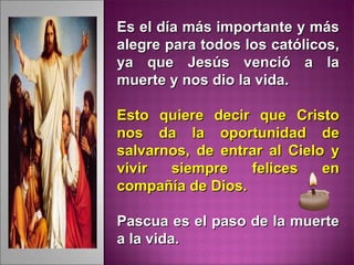 Es el día más importante y másEs el día más importante y más
alegre para todos los católicos,alegre para todos los católicos,
ya que Jesús venció a laya que Jesús venció a la
muerte y nos dio la vida.muerte y nos dio la vida.
Esto quiere decir que CristoEsto quiere decir que Cristo
nos da la oportunidad denos da la oportunidad de
salvarnos, de entrar al Cielo ysalvarnos, de entrar al Cielo y
vivir siempre felices envivir siempre felices en
compañía de Dios.compañía de Dios.
Pascua es el paso de la muertePascua es el paso de la muerte
a la vida.a la vida.
 