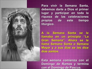 Para vivir la Semana Santa,Para vivir la Semana Santa,
debemos darle a Dios el primerdebemos darle a Dios el primer
lugar y participar en toda lalugar y participar en toda la
riqueza de las celebracionesriqueza de las celebraciones
propias de este tiempopropias de este tiempo
litúrgico.litúrgico.
A la Semana Santa se leA la Semana Santa se le
llamaba en un principio “Lallamaba en un principio “La
Gran Semana”. Ahora se leGran Semana”. Ahora se le
llama Semana Santa o Semanallama Semana Santa o Semana
Mayor y a sus días se les diceMayor y a sus días se les dice
días santos.días santos.
Esta semana comienza con elEsta semana comienza con el
Domingo de Ramos y terminaDomingo de Ramos y termina
con el Domingo de Pascua.con el Domingo de Pascua.
 