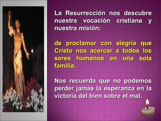 La Resurrección nos descubreLa Resurrección nos descubre
nuestra vocación cristiana ynuestra vocación cristiana y
nuestra misión:nuestra misión:
de proclamar con alegría quede proclamar con alegría que
Cristo nos acercar a todos losCristo nos acercar a todos los
seres humanos en una solaseres humanos en una sola
familia.familia.
Nos recuerda que no podemosNos recuerda que no podemos
perder jamás la esperanza en laperder jamás la esperanza en la
victoria del bien sobre el mal.victoria del bien sobre el mal.
 
