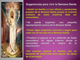 Sugerencias para vivir la Semana SantaSugerencias para vivir la Semana Santa
Asistir en familia o a los oficios y ceremoniasAsistir en familia o a los oficios y ceremonias
propios de la Semana Santa porque la vivenciapropios de la Semana Santa porque la vivencia
cristiana de estos misterios debe sercristiana de estos misterios debe ser
comunitaria.comunitaria.
Se puede organizar una pequeñaSe puede organizar una pequeña
representación acerca de la Semana Santa.representación acerca de la Semana Santa.
Poner algún propósito concreto a seguir paraPoner algún propósito concreto a seguir para
cada uno de los días de la Semana Santa.cada uno de los días de la Semana Santa.
Finalizar la pascua en un ambiente de fiestaFinalizar la pascua en un ambiente de fiesta
comunitaria. Un ágape fraterno donde lacomunitaria. Un ágape fraterno donde la
comunidad exprese la alegría de lacomunidad exprese la alegría de la
resurrección.resurrección.
En muchos lugares se termina con unEn muchos lugares se termina con un
banquete de solidaridad para apoyar las obrasbanquete de solidaridad para apoyar las obras
de la parroquia.de la parroquia.
 