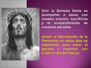 Vivir la Semana Santa esVivir la Semana Santa es
acompañar a Jesús conacompañar a Jesús con
nuestra oración, sacrificiosnuestra oración, sacrificios
y el arrepentimiento dey el arrepentimiento de
nuestros pecados.nuestros pecados.
Asistir al Sacramento de laAsistir al Sacramento de la
Penitencia en estos días esPenitencia en estos días es
importante para morir alimportante para morir al
pecado y resucitar conpecado y resucitar con
Cristo el día de Pascua.Cristo el día de Pascua.
 