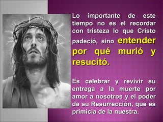 Lo importante de esteLo importante de este
tiempo no es el recordartiempo no es el recordar
con tristeza lo que Cristocon tristeza lo que Cristo
padeció, sinopadeció, sino entenderentender
por qué murió ypor qué murió y
resucitó.resucitó.
Es celebrar y revivir suEs celebrar y revivir su
entrega a la muerte porentrega a la muerte por
amor a nosotros y el poderamor a nosotros y el poder
de su Resurrección, que esde su Resurrección, que es
primicia de la nuestra.primicia de la nuestra.
 