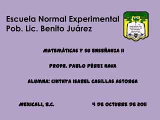 Escuela Normal ExperimentalPob. Lic. Benito Juárez  Matemáticas y su enseñanza II Profr. Pablo Pérez Nava Alumna: Cinthya Isabel Casillas Astorga Mexicali, B.C.                        4 de Octubre de 2011 