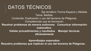 DATOS TÉCNICOS
Eje temático: Forma Espacio y Medida.
Tema: Medida.
Contenido: Explicación y uso del teorema de Pitágoras.
Competencias que se favorecen:
Resolver problemas de manera autónoma Comunicar información
matemática
Validar procedimientos y resultados Manejar técnicas
eficientemente
Aprendizajes esperados:
Resuelve problemas que implican el uso del teorema de Pitágoras.
 