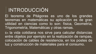INTRODUCCIÓN
El teorema de Pitágoras es uno de los grandes
teoremas en matemáticas su aplicación es de gran
utilidad en ciencias como lo son: física, Geometría,
Trigonometría, Matemáticas y otras ramas.
En la vida cotidiana nos sirve para calcular distancias
entre objetos por ejemplo en la realización de rampas,
colocación de cables de resistencia, en los postes de
luz y construcción de materiales para el consumo.
 