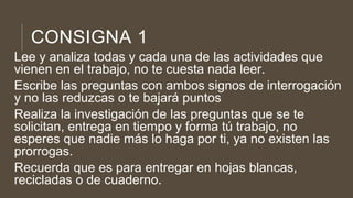 CONSIGNA 1
Lee y analiza todas y cada una de las actividades que
vienen en el trabajo, no te cuesta nada leer.
Escribe las preguntas con ambos signos de interrogación
y no las reduzcas o te bajará puntos
Realiza la investigación de las preguntas que se te
solicitan, entrega en tiempo y forma tú trabajo, no
esperes que nadie más lo haga por ti, ya no existen las
prorrogas.
Recuerda que es para entregar en hojas blancas,
recicladas o de cuaderno.
 
