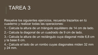 TAREA 3
Resuelve los siguientes ejercicios, recuerda trazarlos en tú
cuaderno y realizar todas las operaciones:
1.- Calcula la altura de un triángulo equilátero de 14 cm de lado.
2.- Calcula la diagonal de un cuadrado de 9 cm de lado.
3.- Calcula la altura de un rectángulo cuya diagonal mide 6,8 cm
y la base 6 cm.
4.- Calcula el lado de un rombo cuyas diagonales miden 32 mm
y 24 mm.
 