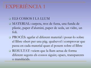 EXPERIÈNCIA 1
 ELS COSSOS I LA LLUM
 MATERIAL: carpeta, tros de fusta, una funda de
plàstic, paper d’alumini, paper de seda, un vidre, un
foli.
 PROCÉS: agafar el diferent material i posar-lo sobre
el llibre obert per una pàg. qualsevol i comprovar que
passa en cada material quan el posem sobre el llibre
 RESULTAT: veiem que la llum actua de forma
diferent segons els cossos siguin; opacs, transparents
o translúcids.
 