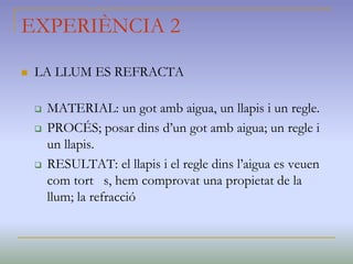 EXPERIÈNCIA 2
 LA LLUM ES REFRACTA
 MATERIAL: un got amb aigua, un llapis i un regle.
 PROCÉS; posar dins d’un got amb aigua; un regle i
un llapis.
 RESULTAT: el llapis i el regle dins l’aigua es veuen
com tort s, hem comprovat una propietat de la
llum; la refracció
 