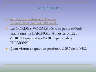 COM EMETEM SONS?
 http://www.slideshare.net/elibete/la-
veu?src=related_normal&rel=1516907
 Les CORDES VOCALS són uns petits múculs
situats dins la LARINGE. Aquestes cordes
VIBREN quan passa l’AIRE que ve dels
PULMONS.
 Quan vibren es quan es produeix el SO de la VEU.
 