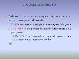 2. QUALITATS DEL SO
 Cada so té unes característiques diferents que ens
permet distingir-lo d’uns altres.
 EL TO: ens permet distingir els sons aguts dels greus.
 EL TIMBRE: ens permet distingir la font sonora de la
qual prové.
 LA INTENSITAT: ens indica com és de fort o feble el
so. La intensitat es mesura en decibels
( dB)
 