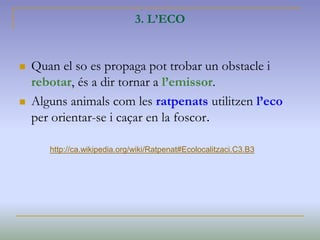 3. L’ECO
 Quan el so es propaga pot trobar un obstacle i
rebotar, és a dir tornar a l’emissor.
 Alguns animals com les ratpenats utilitzen l’eco
per orientar-se i caçar en la foscor.
http://ca.wikipedia.org/wiki/Ratpenat#Ecolocalitzaci.C3.B3
 