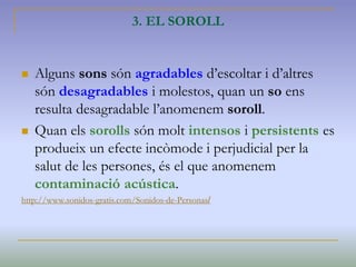 3. EL SOROLL
 Alguns sons són agradables d’escoltar i d’altres
són desagradables i molestos, quan un so ens
resulta desagradable l’anomenem soroll.
 Quan els sorolls són molt intensos i persistents es
produeix un efecte incòmode i perjudicial per la
salut de les persones, és el que anomenem
contaminació acústica.
http://www.sonidos-gratis.com/Sonidos-de-Personas/
 