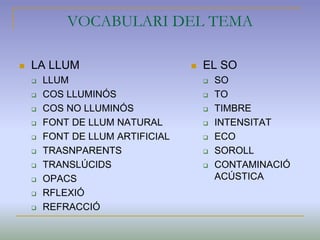VOCABULARI DEL TEMA
 LA LLUM
 LLUM
 COS LLUMINÓS
 COS NO LLUMINÓS
 FONT DE LLUM NATURAL
 FONT DE LLUM ARTIFICIAL
 TRASNPARENTS
 TRANSLÚCIDS
 OPACS
 RFLEXIÓ
 REFRACCIÓ
 EL SO
 SO
 TO
 TIMBRE
 INTENSITAT
 ECO
 SOROLL
 CONTAMINACIÓ
ACÚSTICA
 