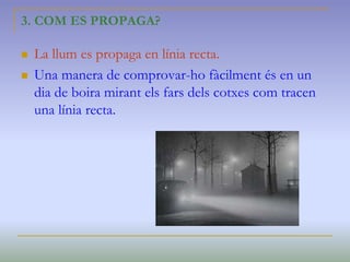 3. COM ES PROPAGA?
 La llum es propaga en línia recta.
 Una manera de comprovar-ho fàcilment és en un
dia de boira mirant els fars dels cotxes com tracen
una línia recta.
 