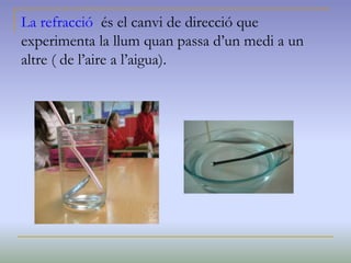 La refracció és el canvi de direcció que
experimenta la llum quan passa d’un medi a un
altre ( de l’aire a l’aigua).
 