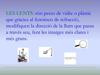 LES LENTS: són peces de vidre o plàstic
que gràcies al fenòmen de refracció,
modifiquen la direcció de la llum que passa
a través seu, fent les imatges més clares i
més grans.
 